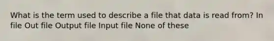 What is the term used to describe a file that data is read from? In file Out file Output file Input file None of these