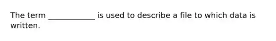 The term ____________ is used to describe a file to which data is written.