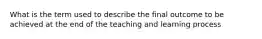 What is the term used to describe the final outcome to be achieved at the end of the teaching and learning process