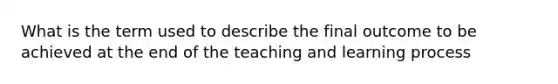 What is the term used to describe the final outcome to be achieved at the end of the teaching and learning process