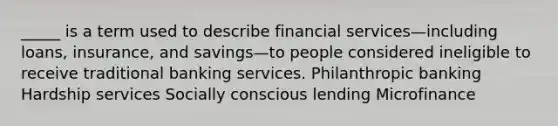 _____ is a term used to describe financial services—including loans, insurance, and savings—to people considered ineligible to receive traditional banking services. Philanthropic banking Hardship services Socially conscious lending Microfinance