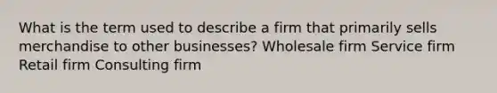 What is the term used to describe a firm that primarily sells merchandise to other businesses? Wholesale firm Service firm Retail firm Consulting firm