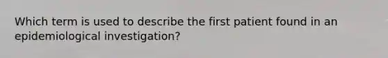 Which term is used to describe the first patient found in an epidemiological investigation?