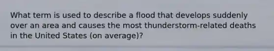 What term is used to describe a flood that develops suddenly over an area and causes the most thunderstorm-related deaths in the United States (on average)?