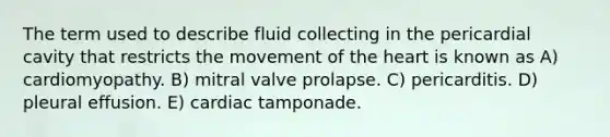 The term used to describe fluid collecting in the pericardial cavity that restricts the movement of the heart is known as A) cardiomyopathy. B) mitral valve prolapse. C) pericarditis. D) pleural effusion. E) cardiac tamponade.