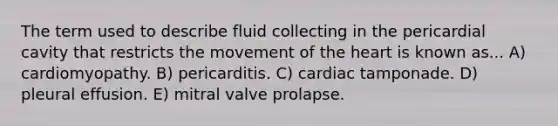 The term used to describe fluid collecting in the pericardial cavity that restricts the movement of <a href='https://www.questionai.com/knowledge/kya8ocqc6o-the-heart' class='anchor-knowledge'>the heart</a> is known as... A) cardiomyopathy. B) pericarditis. C) cardiac tamponade. D) pleural effusion. E) mitral valve prolapse.