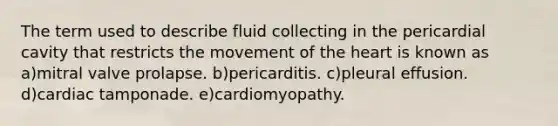 The term used to describe fluid collecting in the pericardial cavity that restricts the movement of the heart is known as a)mitral valve prolapse. b)pericarditis. c)pleural effusion. d)cardiac tamponade. e)cardiomyopathy.