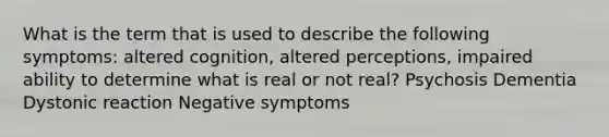 What is the term that is used to describe the following symptoms: altered cognition, altered perceptions, impaired ability to determine what is real or not real? Psychosis Dementia Dystonic reaction Negative symptoms