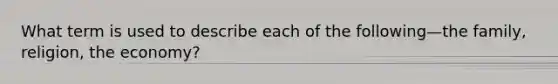 What term is used to describe each of the following—the family, religion, the economy?