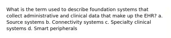 What is the term used to describe foundation systems that collect administrative and clinical data that make up the EHR? a. Source systems b. Connectivity systems c. Specialty clinical systems d. Smart peripherals