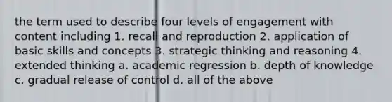 the term used to describe four levels of engagement with content including 1. recall and reproduction 2. application of basic skills and concepts 3. strategic thinking and reasoning 4. extended thinking a. academic regression b. depth of knowledge c. gradual release of control d. all of the above