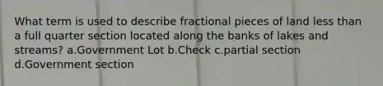 What term is used to describe fractional pieces of land less than a full quarter section located along the banks of lakes and streams? a.Government Lot b.Check c.partial section d.Government section