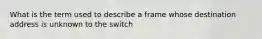 What is the term used to describe a frame whose destination address is unknown to the switch