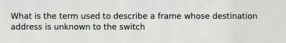 What is the term used to describe a frame whose destination address is unknown to the switch