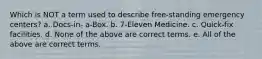 Which is NOT a term used to describe free-standing emergency centers? a. Docs-in- a-Box. b. 7-Eleven Medicine. c. Quick-fix facilities. d. None of the above are correct terms. e. All of the above are correct terms.