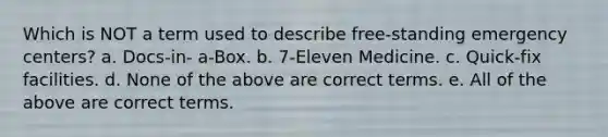 Which is NOT a term used to describe free-standing emergency centers? a. Docs-in- a-Box. b. 7-Eleven Medicine. c. Quick-fix facilities. d. None of the above are correct terms. e. All of the above are correct terms.