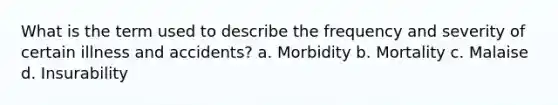 What is the term used to describe the frequency and severity of certain illness and accidents? a. Morbidity b. Mortality c. Malaise d. Insurability