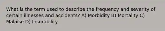 What is the term used to describe the frequency and severity of certain illnesses and accidents? A) Morbidity B) Mortality C) Malaise D) Insurability