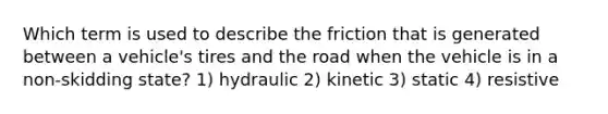 Which term is used to describe the friction that is generated between a vehicle's tires and the road when the vehicle is in a non-skidding state? 1) hydraulic 2) kinetic 3) static 4) resistive