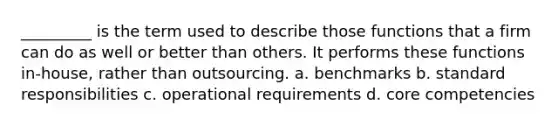 _________ is the term used to describe those functions that a firm can do as well or better than others. It performs these functions in-house, rather than outsourcing. a. benchmarks b. standard responsibilities c. operational requirements d. core competencies