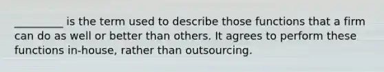 _________ is the term used to describe those functions that a firm can do as well or better than others. It agrees to perform these functions in-house, rather than outsourcing.