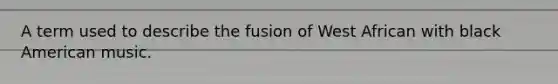 A term used to describe the fusion of West African with black American music.