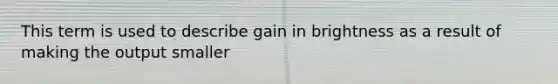 This term is used to describe gain in brightness as a result of making the output smaller