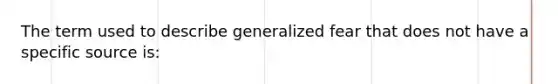 The term used to describe generalized fear that does not have a specific source is: