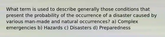 What term is used to describe generally those conditions that present the probability of the occurrence of a disaster caused by various man-made and natural occurrences? a) Complex emergencies b) Hazards c) Disasters d) Preparedness