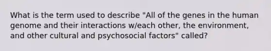 What is the term used to describe "All of the genes in the human genome and their interactions w/each other, the environment, and other cultural and psychosocial factors" called?