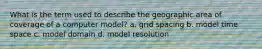 What is the term used to describe the geographic area of coverage of a computer model? a. grid spacing b. model time space c. model domain d. model resolution