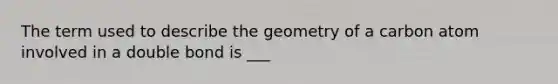 The term used to describe the geometry of a carbon atom involved in a double bond is ___