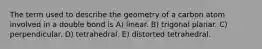 The term used to describe the geometry of a carbon atom involved in a double bond is A) linear. B) trigonal planar. C) perpendicular. D) tetrahedral. E) distorted tetrahedral.