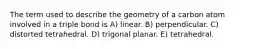 The term used to describe the geometry of a carbon atom involved in a triple bond is A) linear. B) perpendicular. C) distorted tetrahedral. D) trigonal planar. E) tetrahedral.