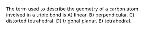 The term used to describe the geometry of a carbon atom involved in a triple bond is A) linear. B) perpendicular. C) distorted tetrahedral. D) trigonal planar. E) tetrahedral.