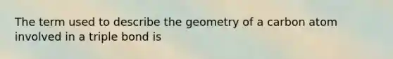 The term used to describe the geometry of a carbon atom involved in a triple bond is