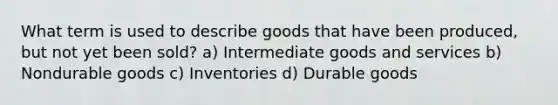 What term is used to describe goods that have been produced, but not yet been sold? a) Intermediate goods and services b) Nondurable goods c) Inventories d) Durable goods