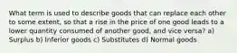 What term is used to describe goods that can replace each other to some extent, so that a rise in the price of one good leads to a lower quantity consumed of another good, and vice versa? a) Surplus b) Inferior goods c) Substitutes d) Normal goods