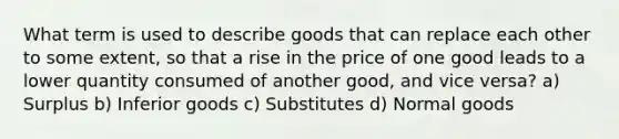 What term is used to describe goods that can replace each other to some extent, so that a rise in the price of one good leads to a lower quantity consumed of another good, and vice versa? a) Surplus b) Inferior goods c) Substitutes d) Normal goods