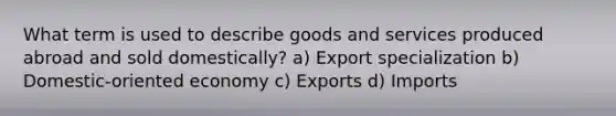 What term is used to describe goods and services produced abroad and sold domestically? a) Export specialization b) Domestic-oriented economy c) Exports d) Imports