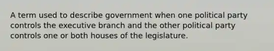 A term used to describe government when one political party controls the executive branch and the other political party controls one or both houses of the legislature.