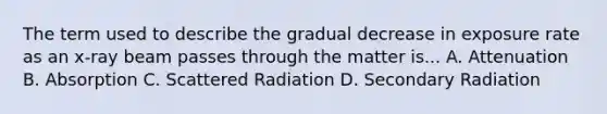 The term used to describe the gradual decrease in exposure rate as an x-ray beam passes through the matter is... A. Attenuation B. Absorption C. Scattered Radiation D. Secondary Radiation