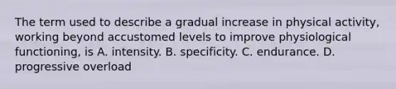 The term used to describe a gradual increase in physical activity, working beyond accustomed levels to improve physiological functioning, is A. intensity. B. specificity. C. endurance. D. progressive overload