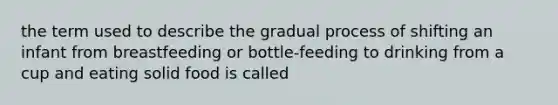 the term used to describe the gradual process of shifting an infant from breastfeeding or bottle-feeding to drinking from a cup and eating solid food is called