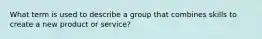 What term is used to describe a group that combines skills to create a new product or service?