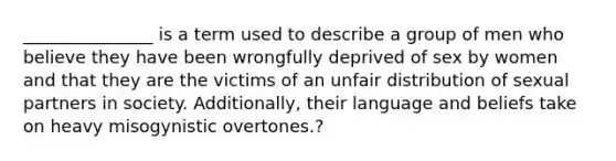 _______________ is a term used to describe a group of men who believe they have been wrongfully deprived of sex by women and that they are the victims of an unfair distribution of sexual partners in society. Additionally, their language and beliefs take on heavy misogynistic overtones.?