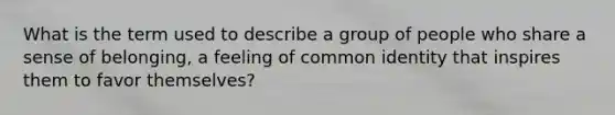 What is the term used to describe a group of people who share a sense of belonging, a feeling of common identity that inspires them to favor themselves?