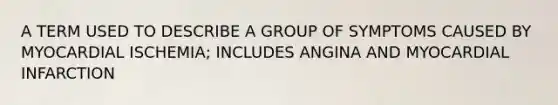 A TERM USED TO DESCRIBE A GROUP OF SYMPTOMS CAUSED BY MYOCARDIAL ISCHEMIA; INCLUDES ANGINA AND MYOCARDIAL INFARCTION