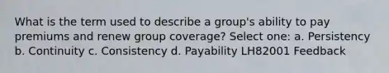 What is the term used to describe a group's ability to pay premiums and renew group coverage? Select one: a. Persistency b. Continuity c. Consistency d. Payability LH82001 Feedback