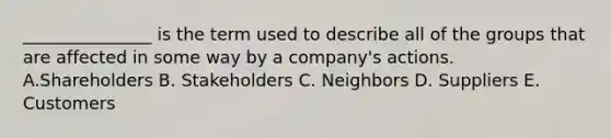 _______________ is the term used to describe all of the groups that are affected in some way by a​ company's actions. A.Shareholders B. Stakeholders C. Neighbors D. Suppliers E. Customers